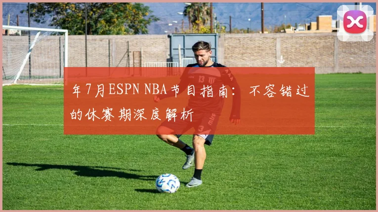 年7月ESPN NBA节目指南:不容错过的休赛期深度解析