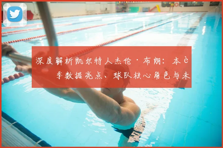 深度解析凯尔特人杰伦·布朗：本赛季数据亮点、球队核心角色与未来合同前景