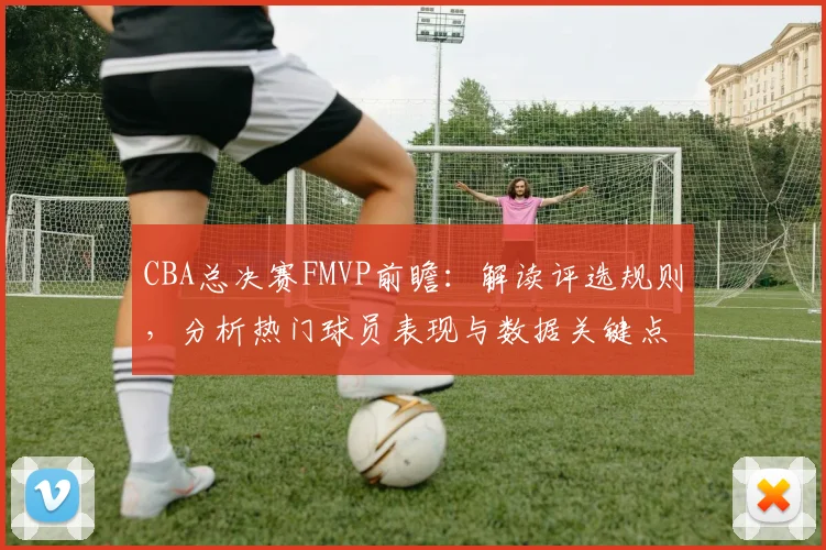 CBA总决赛FMVP前瞻：解读评选规则，分析热门球员表现与数据关键点