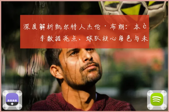 深度解析凯尔特人杰伦·布朗:本赛季数据亮点、球队核心角色与未来合同前景