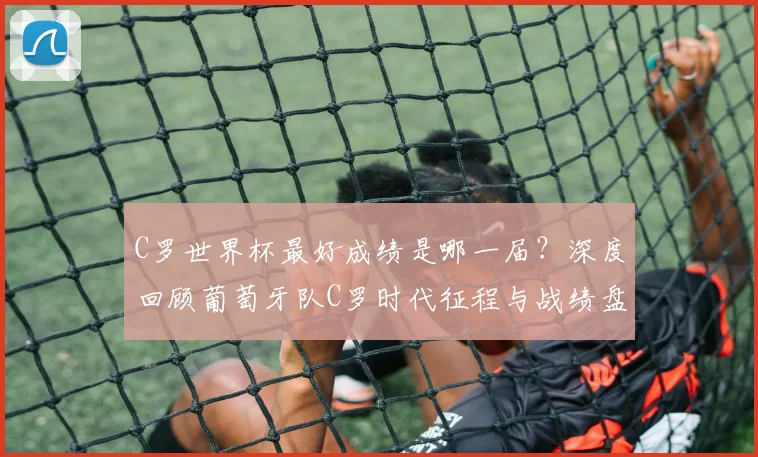 C罗世界杯最好成绩是哪一届？深度回顾葡萄牙队C罗时代征程与战绩盘点